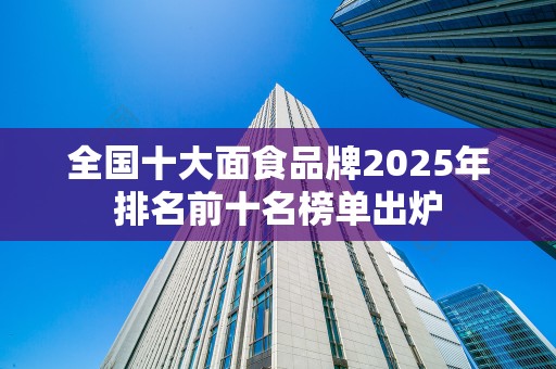全国十大面食品牌2025年排名前十名榜单出炉