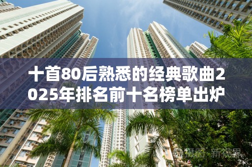 十首80后熟悉的经典歌曲2025年排名前十名榜单出炉