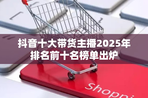 抖音十大带货主播2025年排名前十名榜单出炉