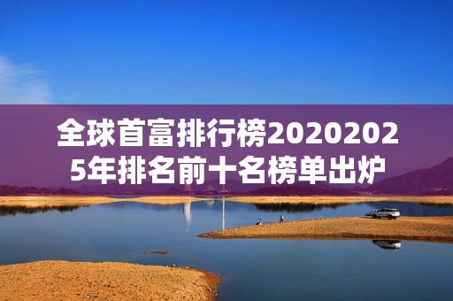 全球首富排行榜20202025年排名前十名榜单出炉