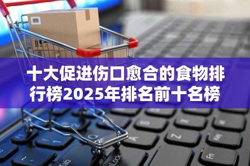 十大促进伤口愈合的食物排行榜2025年排名前十名榜单出炉
