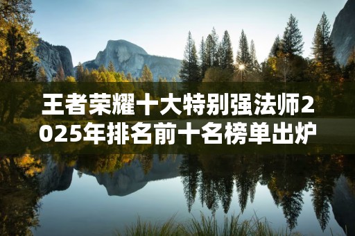 王者荣耀十大特别强法师2025年排名前十名榜单出炉