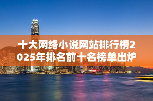 十大网络小说网站排行榜2025年排名前十名榜单出炉