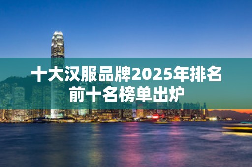 十大汉服品牌2025年排名前十名榜单出炉