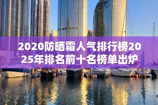 2020防晒霜人气排行榜2025年排名前十名榜单出炉