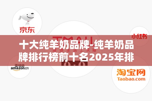 十大纯羊奶品牌-纯羊奶品牌排行榜前十名2025年排名前十名榜单出炉