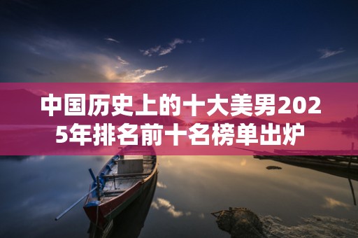 中国历史上的十大美男2025年排名前十名榜单出炉