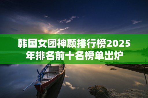 韩国女团神颜排行榜2025年排名前十名榜单出炉