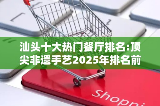 汕头十大热门餐厅排名:顶尖非遗手艺2025年排名前十名榜单出炉