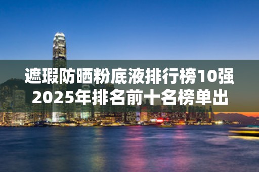 遮瑕防晒粉底液排行榜10强2025年排名前十名榜单出炉