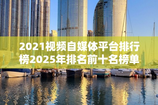 2021视频自媒体平台排行榜2025年排名前十名榜单出炉
