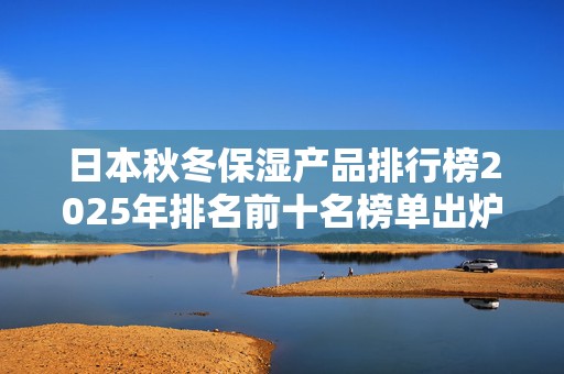 日本秋冬保湿产品排行榜2025年排名前十名榜单出炉