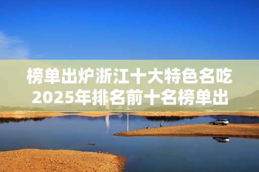 榜单出炉浙江十大特色名吃2025年排名前十名榜单出炉
