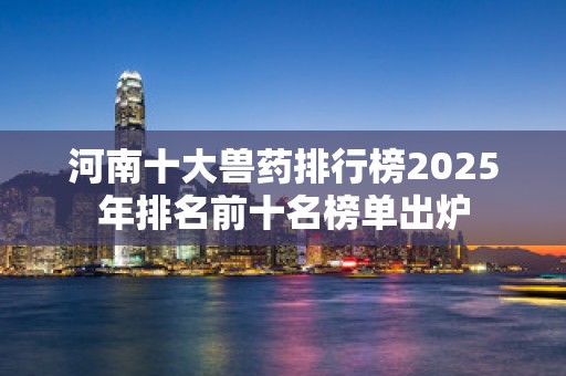 河南十大兽药排行榜2025年排名前十名榜单出炉