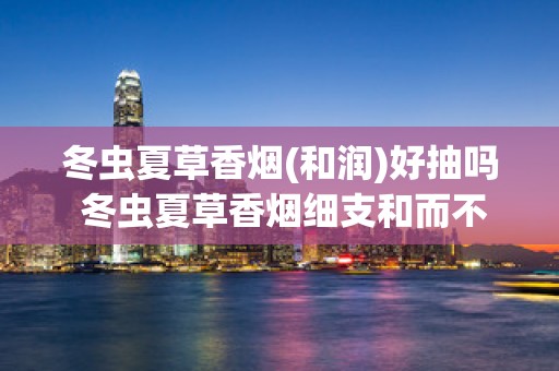 冬虫夏草香烟(和润)好抽吗 冬虫夏草香烟细支和而不同润香天下