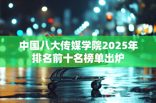 中国八大传媒学院2025年排名前十名榜单出炉