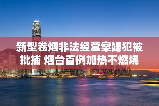 新型卷烟非法经营案嫌犯被批捕 烟台首例加热不燃烧烟弹案件