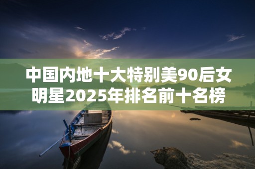 中国内地十大特别美90后女明星2025年排名前十名榜单出炉