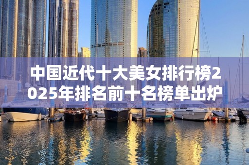 中国近代十大美女排行榜2025年排名前十名榜单出炉
