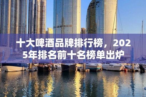 十大啤酒品牌排行榜，2025年排名前十名榜单出炉