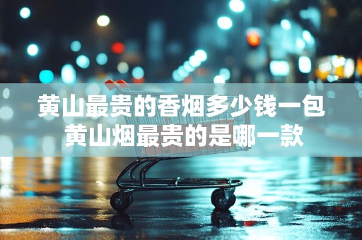 黄山最贵的香烟多少钱一包 黄山烟最贵的是哪一款