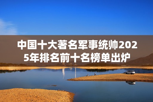 中国十大著名军事统帅2025年排名前十名榜单出炉