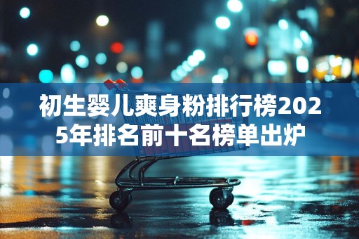 初生婴儿爽身粉排行榜2025年排名前十名榜单出炉