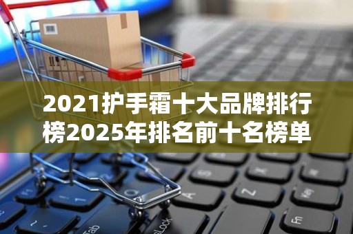 2021护手霜十大品牌排行榜2025年排名前十名榜单出炉