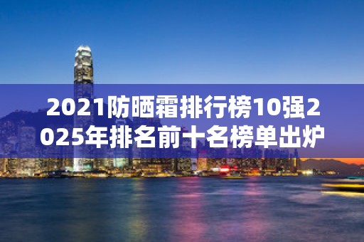 2021防晒霜排行榜10强2025年排名前十名榜单出炉