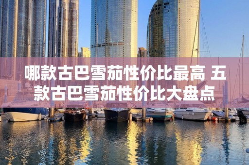 哪款古巴雪茄性价比最高 五款古巴雪茄性价比大盘点