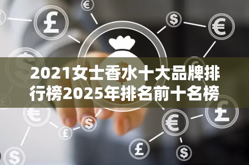 2021女士香水十大品牌排行榜2025年排名前十名榜单出炉