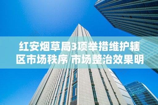 红安烟草局3项举措维护辖区市场秩序 市场整治效果明显