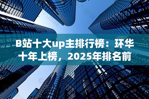 B站十大up主排行榜：环华十年上榜，2025年排名前十名榜单出炉