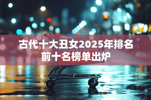 古代十大丑女2025年排名前十名榜单出炉