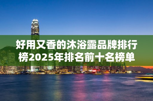 好用又香的沐浴露品牌排行榜2025年排名前十名榜单出炉