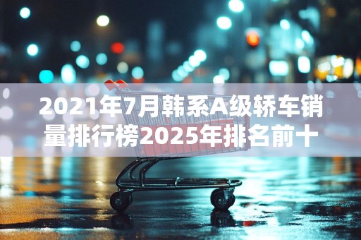 2021年7月韩系A级轿车销量排行榜2025年排名前十名榜单出炉