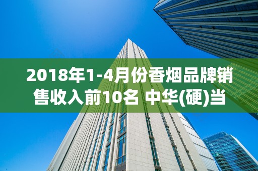 2018年1-4月份香烟品牌销售收入前10名 中华(硬)当之无愧的国烟
