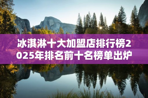 冰淇淋十大加盟店排行榜2025年排名前十名榜单出炉