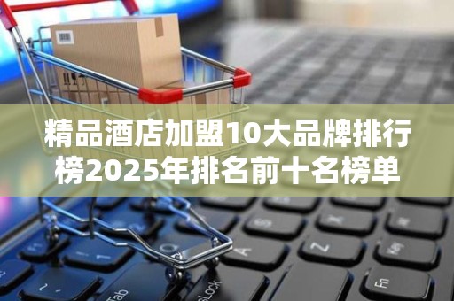 精品酒店加盟10大品牌排行榜2025年排名前十名榜单出炉