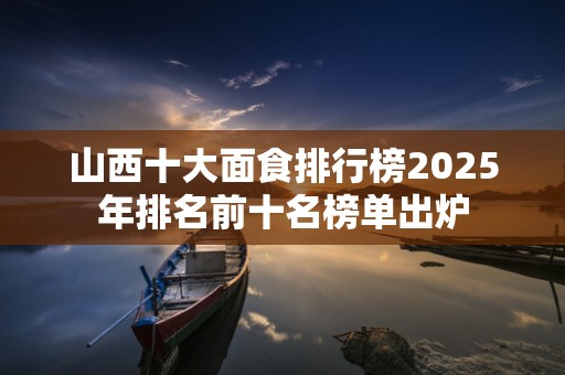 山西十大面食排行榜2025年排名前十名榜单出炉