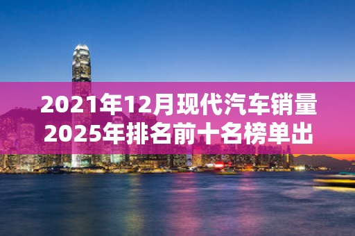 2021年12月现代汽车销量2025年排名前十名榜单出炉