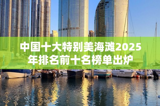 中国十大特别美海滩2025年排名前十名榜单出炉