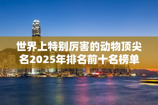 世界上特别厉害的动物顶尖名2025年排名前十名榜单出炉