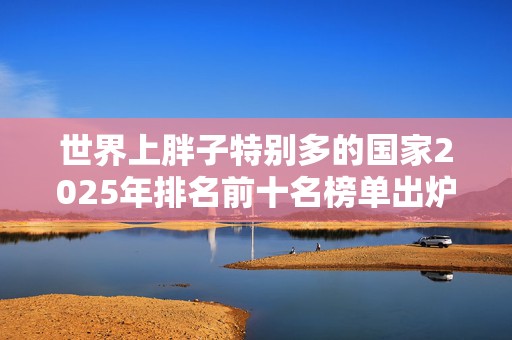 世界上胖子特别多的国家2025年排名前十名榜单出炉