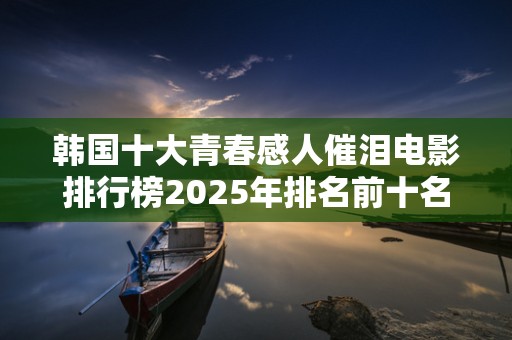 韩国十大青春感人催泪电影排行榜2025年排名前十名榜单出炉