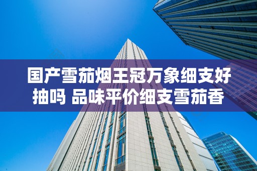 国产雪茄烟王冠万象细支好抽吗 品味平价细支雪茄香