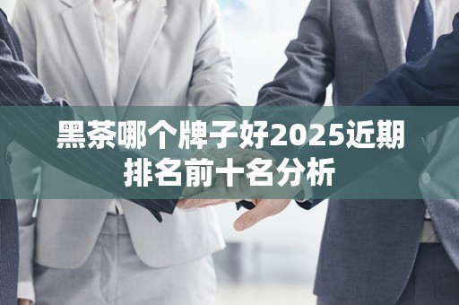 黑茶哪个牌子好2025近期排名前十名分析