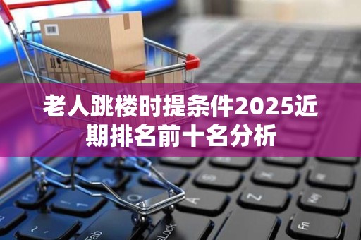 老人跳楼时提条件2025近期排名前十名分析