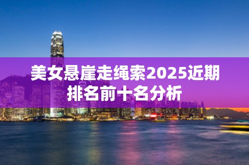 美女悬崖走绳索2025近期排名前十名分析