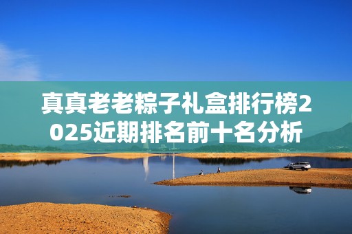 真真老老粽子礼盒排行榜2025近期排名前十名分析